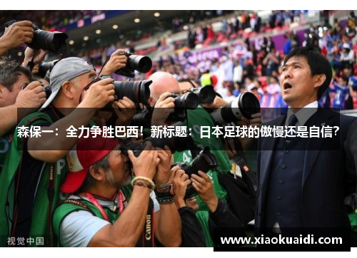 森保一：全力争胜巴西！新标题：日本足球的傲慢还是自信？
